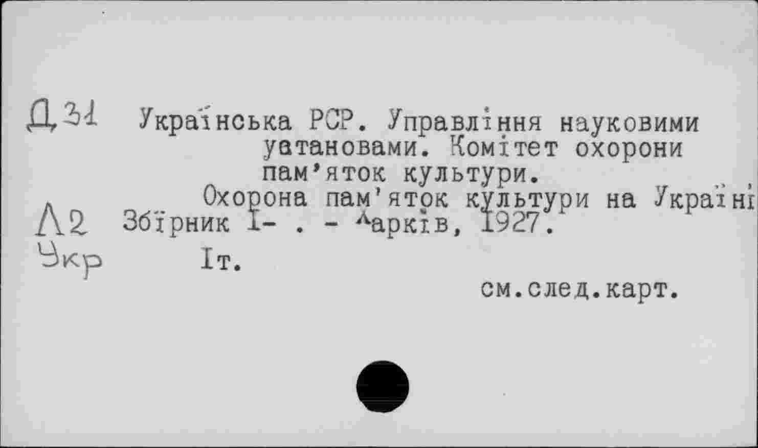 ﻿Д Українська PCP. Управління науковими установами. Комітет охорони пам’яток культури.
Л	Охорона пам’яток культури на Україні
Л2 Збірник І- . - Харків, 1927.
'Зкр	Іт.
см.след.карт.